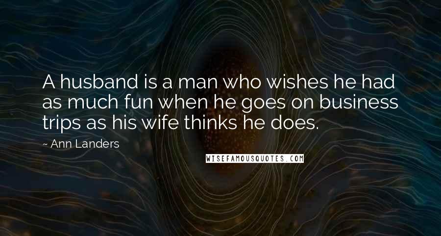 Ann Landers Quotes: A husband is a man who wishes he had as much fun when he goes on business trips as his wife thinks he does.