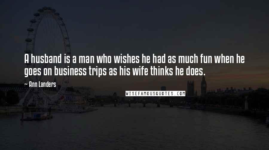 Ann Landers Quotes: A husband is a man who wishes he had as much fun when he goes on business trips as his wife thinks he does.