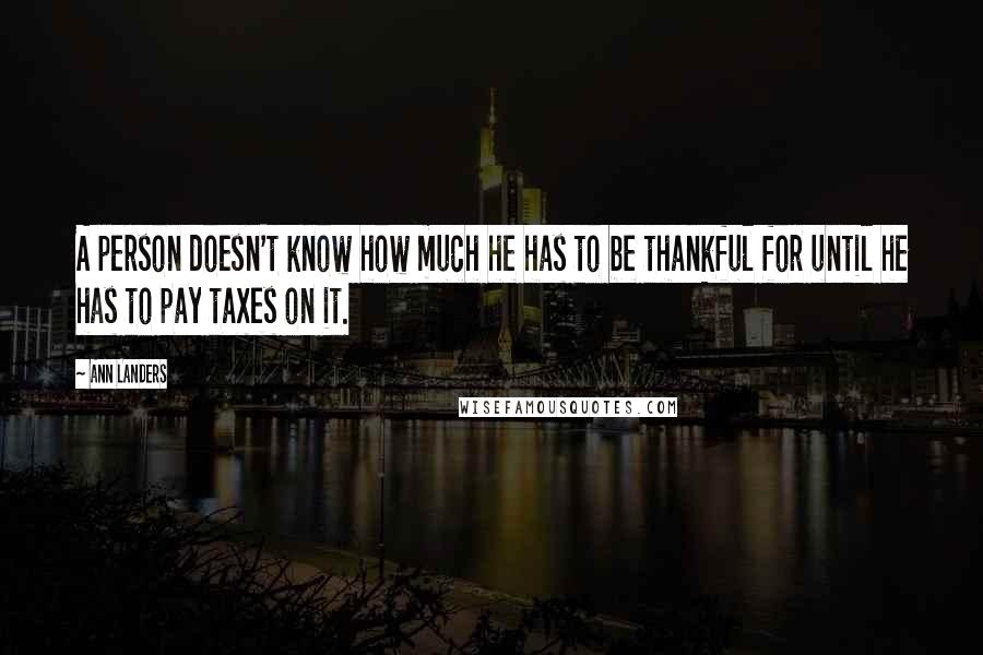 Ann Landers Quotes: A person doesn't know how much he has to be thankful for until he has to pay taxes on it.