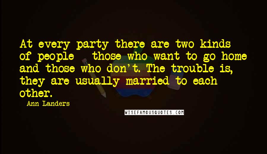 Ann Landers Quotes: At every party there are two kinds of people - those who want to go home and those who don't. The trouble is, they are usually married to each other.