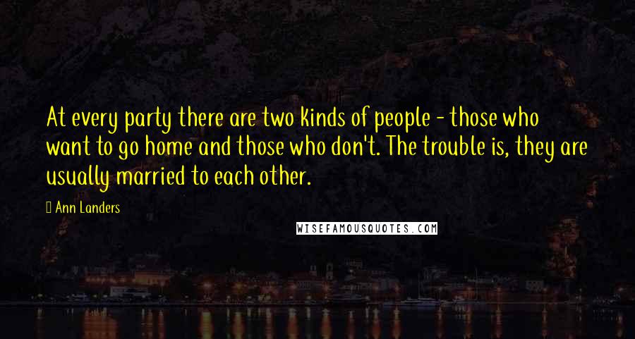 Ann Landers Quotes: At every party there are two kinds of people - those who want to go home and those who don't. The trouble is, they are usually married to each other.