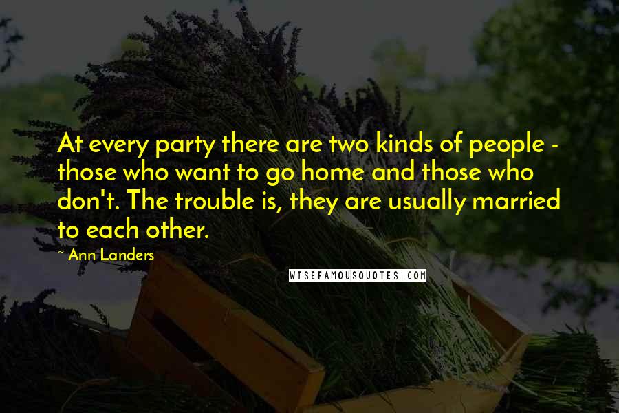 Ann Landers Quotes: At every party there are two kinds of people - those who want to go home and those who don't. The trouble is, they are usually married to each other.