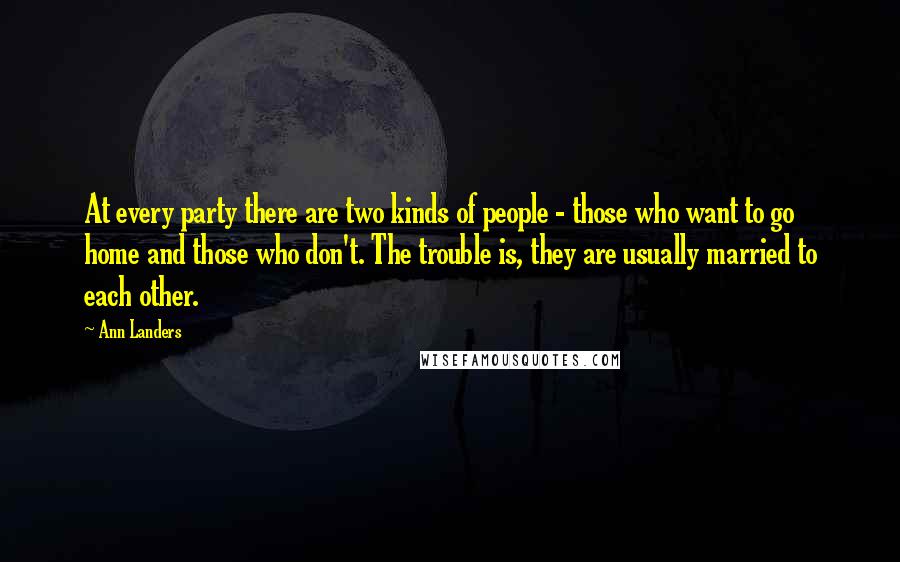 Ann Landers Quotes: At every party there are two kinds of people - those who want to go home and those who don't. The trouble is, they are usually married to each other.