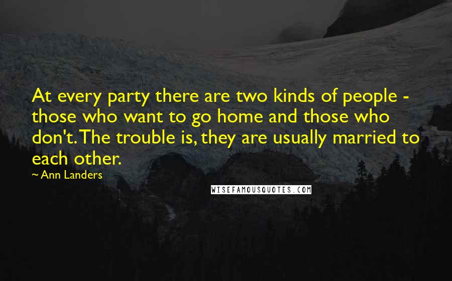 Ann Landers Quotes: At every party there are two kinds of people - those who want to go home and those who don't. The trouble is, they are usually married to each other.