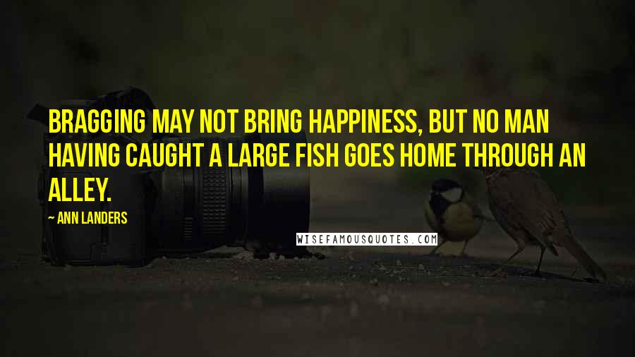 Ann Landers Quotes: Bragging may not bring happiness, but no man having caught a large fish goes home through an alley.