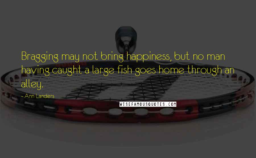 Ann Landers Quotes: Bragging may not bring happiness, but no man having caught a large fish goes home through an alley.