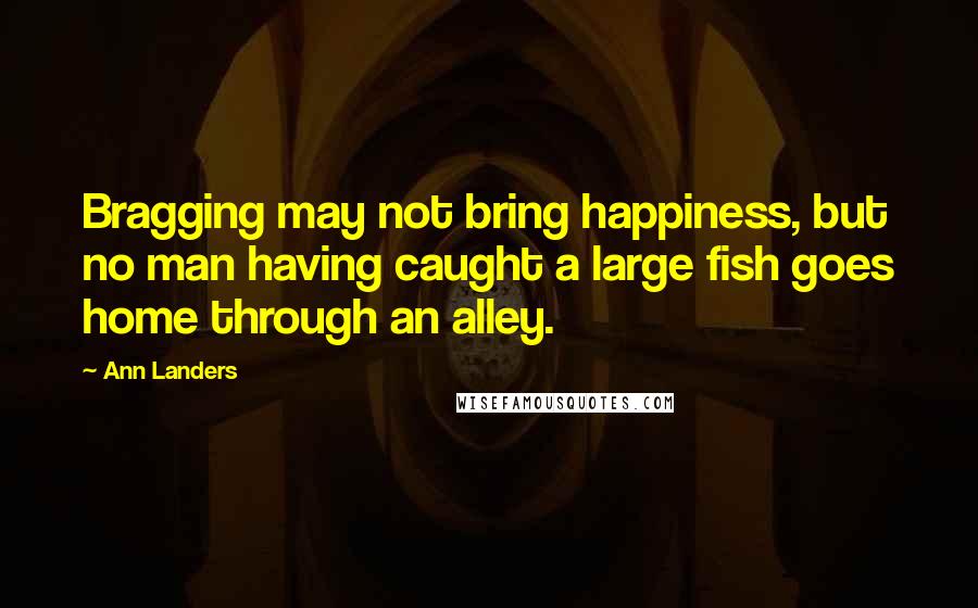 Ann Landers Quotes: Bragging may not bring happiness, but no man having caught a large fish goes home through an alley.