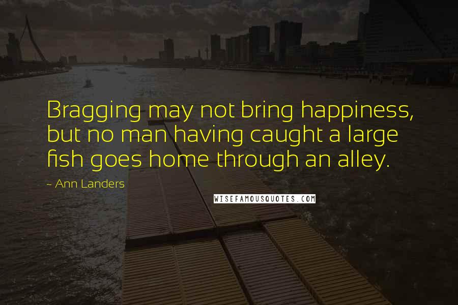 Ann Landers Quotes: Bragging may not bring happiness, but no man having caught a large fish goes home through an alley.