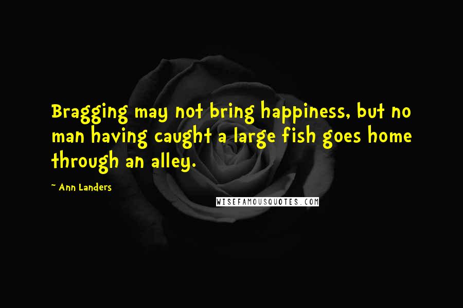 Ann Landers Quotes: Bragging may not bring happiness, but no man having caught a large fish goes home through an alley.