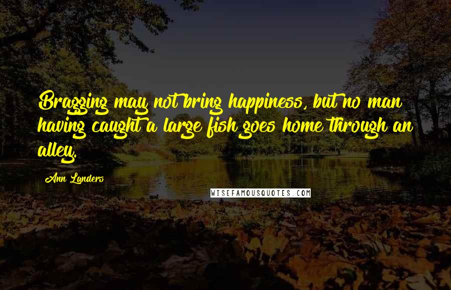 Ann Landers Quotes: Bragging may not bring happiness, but no man having caught a large fish goes home through an alley.