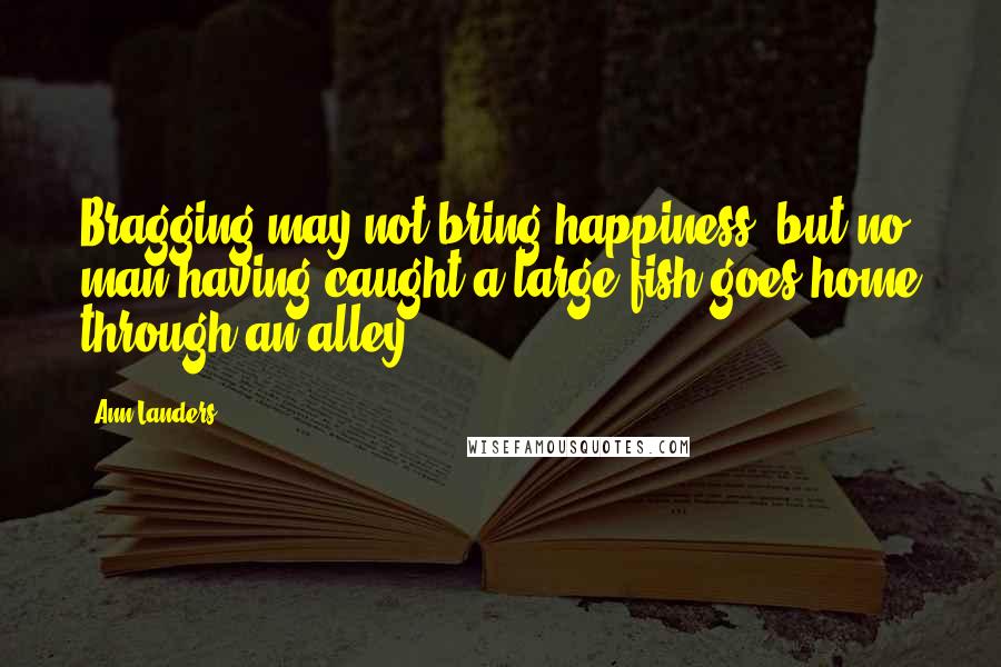 Ann Landers Quotes: Bragging may not bring happiness, but no man having caught a large fish goes home through an alley.