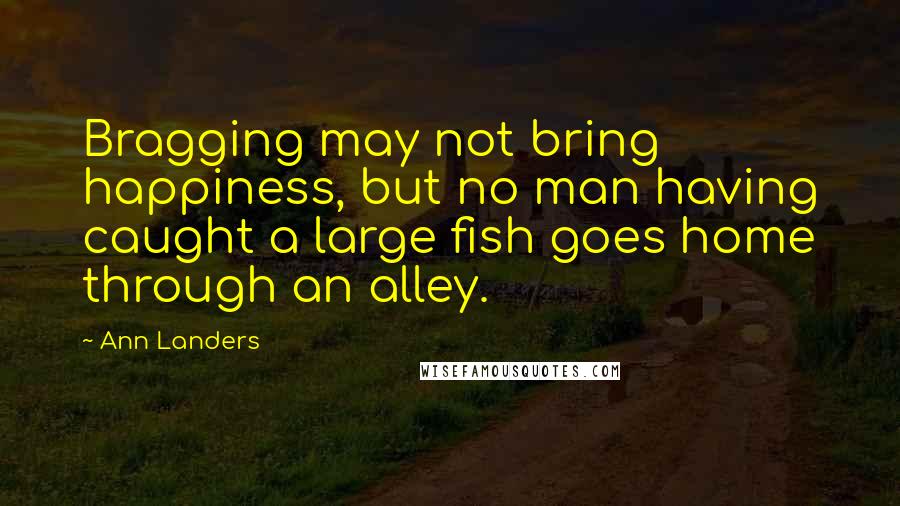 Ann Landers Quotes: Bragging may not bring happiness, but no man having caught a large fish goes home through an alley.