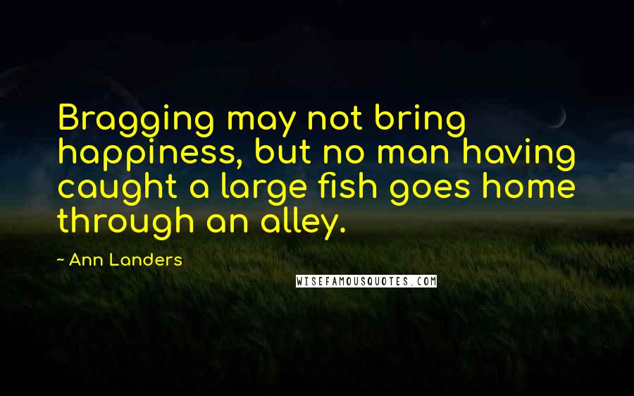 Ann Landers Quotes: Bragging may not bring happiness, but no man having caught a large fish goes home through an alley.