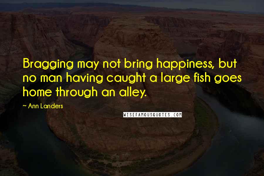 Ann Landers Quotes: Bragging may not bring happiness, but no man having caught a large fish goes home through an alley.