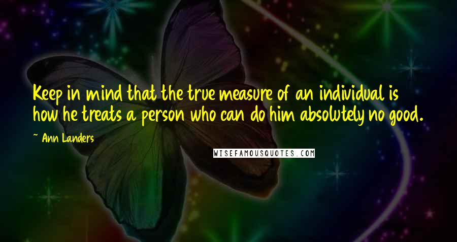 Ann Landers Quotes: Keep in mind that the true measure of an individual is how he treats a person who can do him absolutely no good.