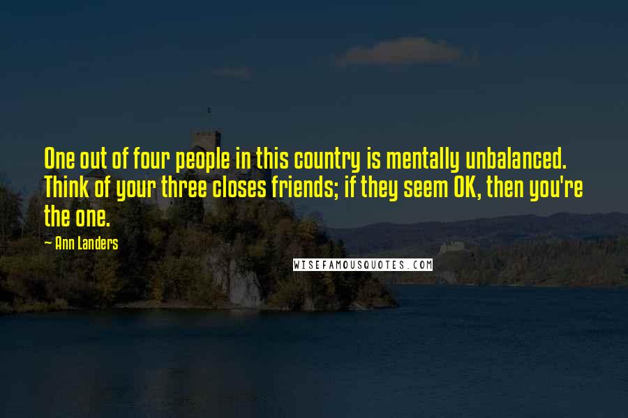 Ann Landers Quotes: One out of four people in this country is mentally unbalanced. Think of your three closes friends; if they seem OK, then you're the one.