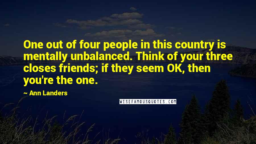 Ann Landers Quotes: One out of four people in this country is mentally unbalanced. Think of your three closes friends; if they seem OK, then you're the one.
