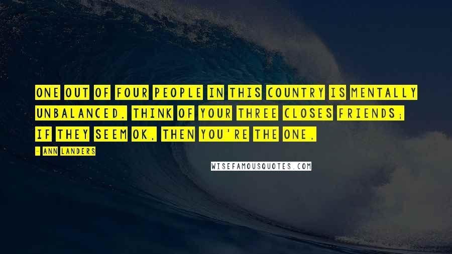 Ann Landers Quotes: One out of four people in this country is mentally unbalanced. Think of your three closes friends; if they seem OK, then you're the one.