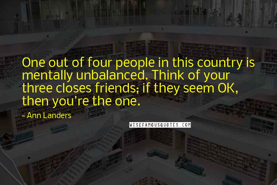 Ann Landers Quotes: One out of four people in this country is mentally unbalanced. Think of your three closes friends; if they seem OK, then you're the one.