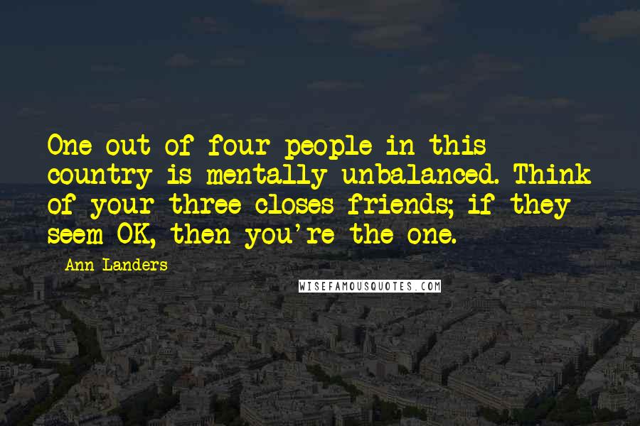 Ann Landers Quotes: One out of four people in this country is mentally unbalanced. Think of your three closes friends; if they seem OK, then you're the one.