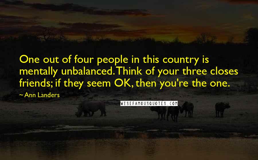 Ann Landers Quotes: One out of four people in this country is mentally unbalanced. Think of your three closes friends; if they seem OK, then you're the one.