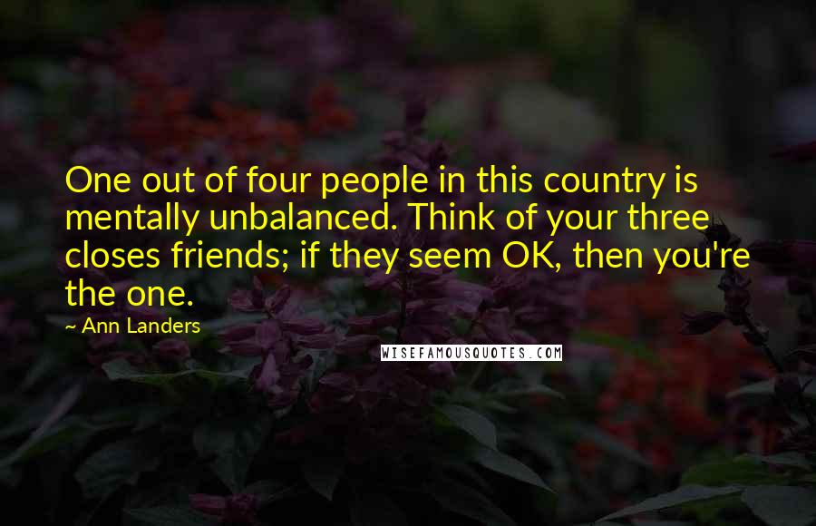 Ann Landers Quotes: One out of four people in this country is mentally unbalanced. Think of your three closes friends; if they seem OK, then you're the one.