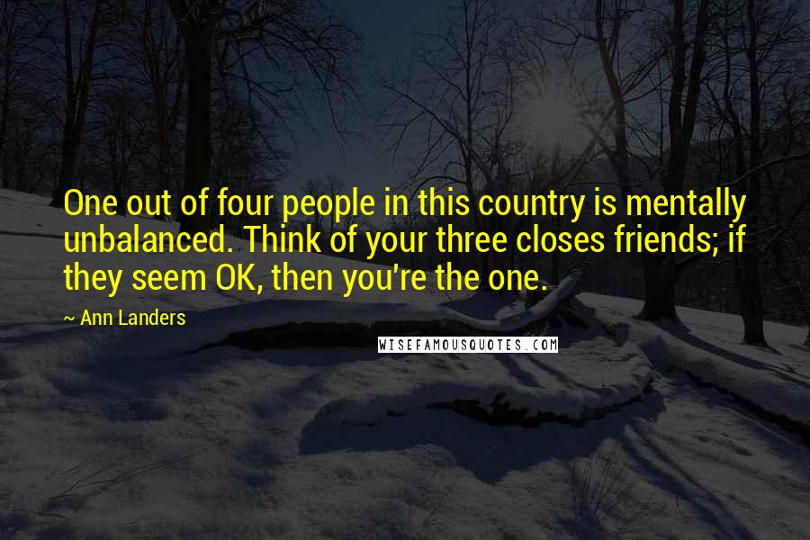 Ann Landers Quotes: One out of four people in this country is mentally unbalanced. Think of your three closes friends; if they seem OK, then you're the one.