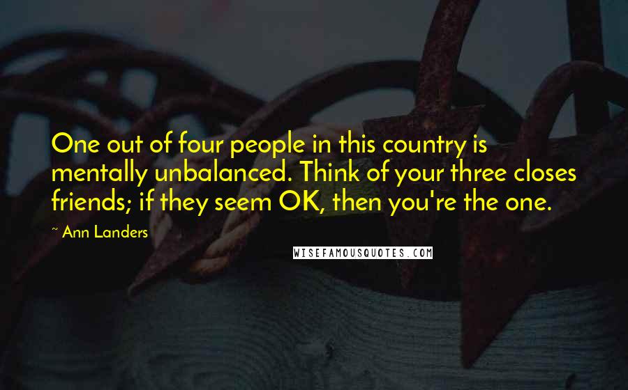 Ann Landers Quotes: One out of four people in this country is mentally unbalanced. Think of your three closes friends; if they seem OK, then you're the one.