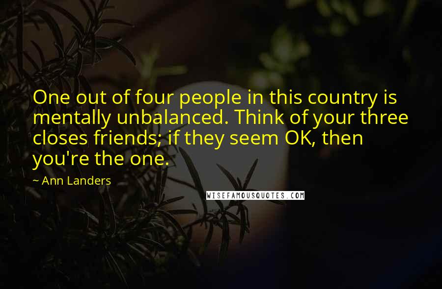 Ann Landers Quotes: One out of four people in this country is mentally unbalanced. Think of your three closes friends; if they seem OK, then you're the one.