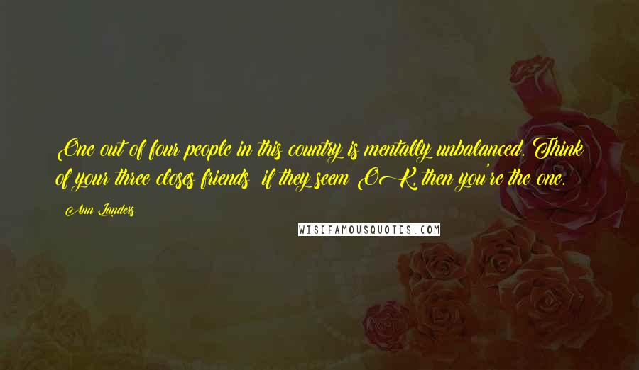 Ann Landers Quotes: One out of four people in this country is mentally unbalanced. Think of your three closes friends; if they seem OK, then you're the one.