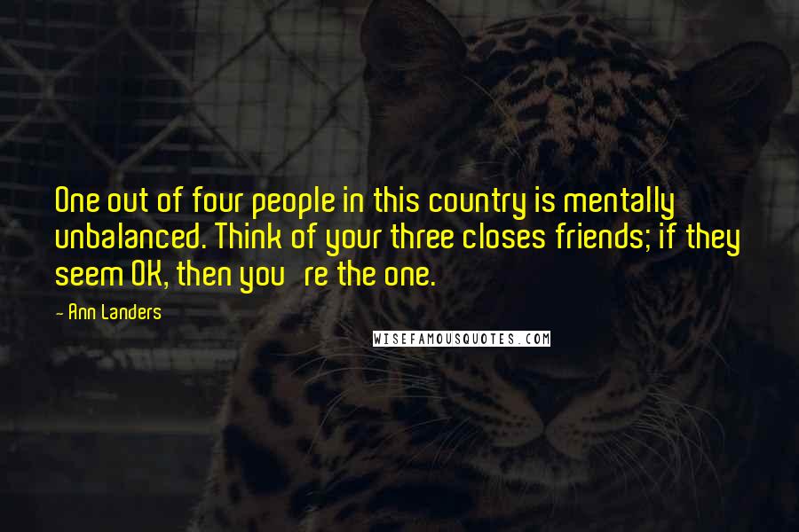 Ann Landers Quotes: One out of four people in this country is mentally unbalanced. Think of your three closes friends; if they seem OK, then you're the one.