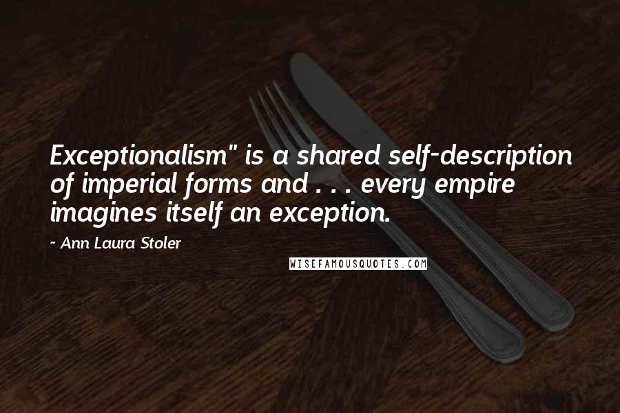 Ann Laura Stoler Quotes: Exceptionalism" is a shared self-description of imperial forms and . . . every empire imagines itself an exception.