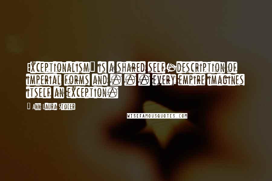 Ann Laura Stoler Quotes: Exceptionalism" is a shared self-description of imperial forms and . . . every empire imagines itself an exception.