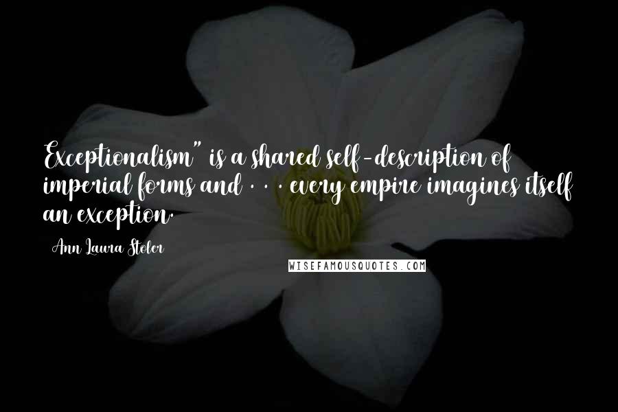 Ann Laura Stoler Quotes: Exceptionalism" is a shared self-description of imperial forms and . . . every empire imagines itself an exception.