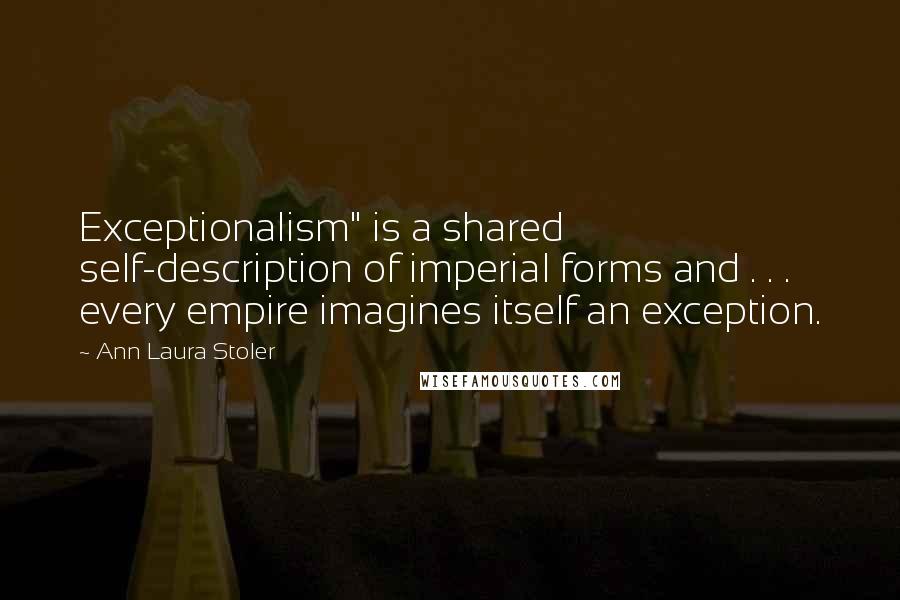 Ann Laura Stoler Quotes: Exceptionalism" is a shared self-description of imperial forms and . . . every empire imagines itself an exception.