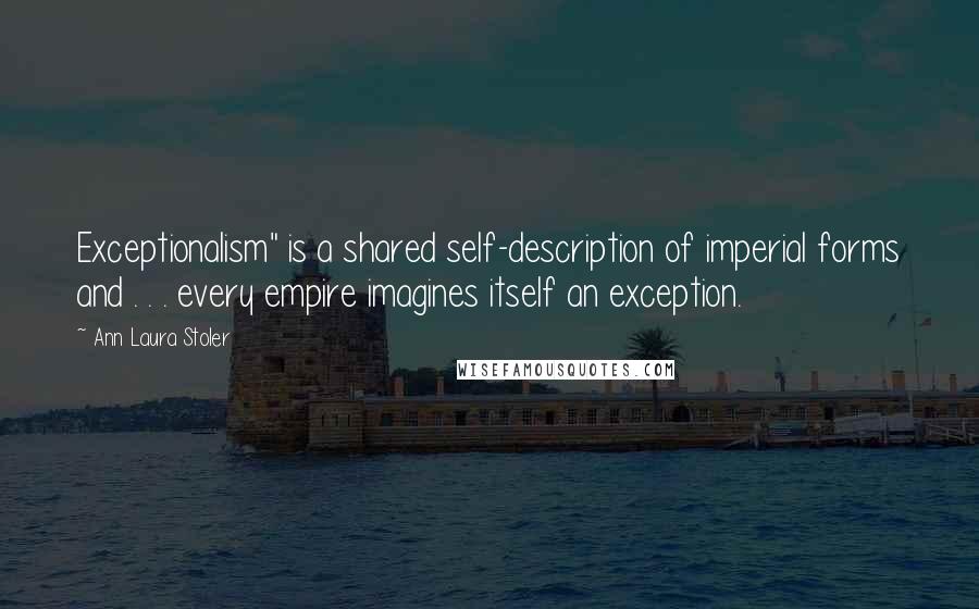 Ann Laura Stoler Quotes: Exceptionalism" is a shared self-description of imperial forms and . . . every empire imagines itself an exception.