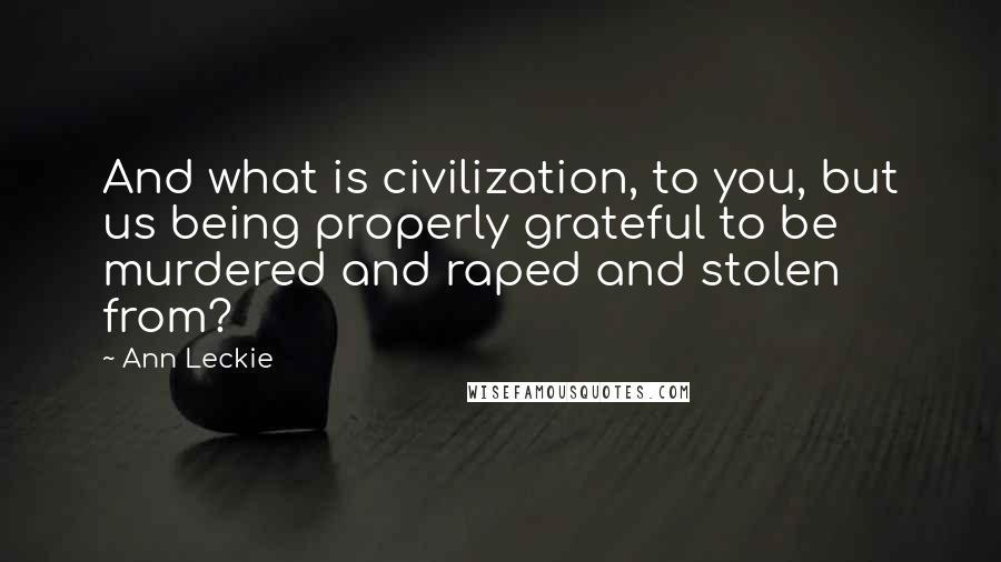Ann Leckie Quotes: And what is civilization, to you, but us being properly grateful to be murdered and raped and stolen from?
