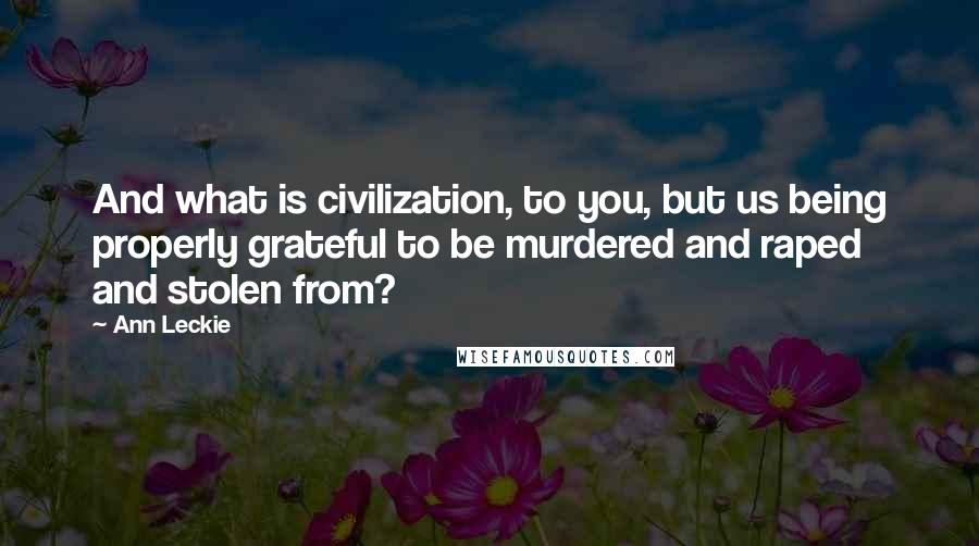 Ann Leckie Quotes: And what is civilization, to you, but us being properly grateful to be murdered and raped and stolen from?