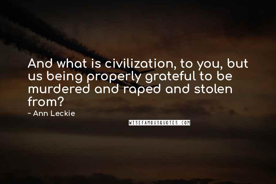 Ann Leckie Quotes: And what is civilization, to you, but us being properly grateful to be murdered and raped and stolen from?