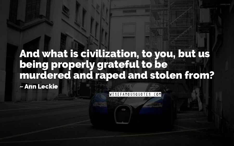 Ann Leckie Quotes: And what is civilization, to you, but us being properly grateful to be murdered and raped and stolen from?