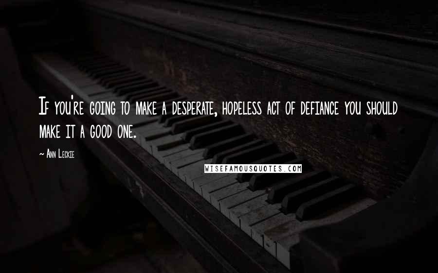 Ann Leckie Quotes: If you're going to make a desperate, hopeless act of defiance you should make it a good one.