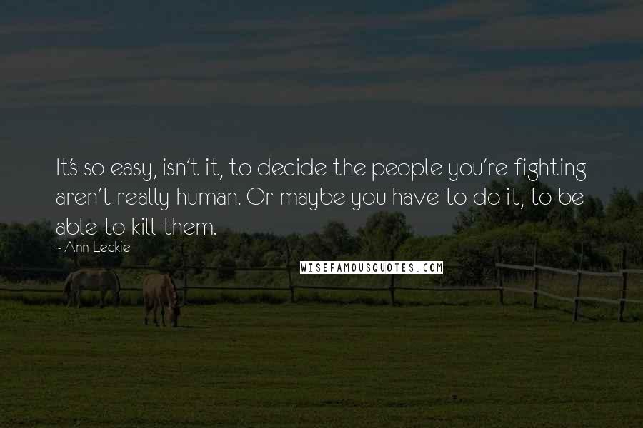 Ann Leckie Quotes: It's so easy, isn't it, to decide the people you're fighting aren't really human. Or maybe you have to do it, to be able to kill them.