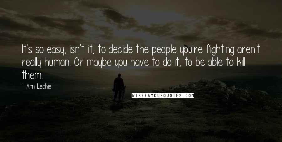 Ann Leckie Quotes: It's so easy, isn't it, to decide the people you're fighting aren't really human. Or maybe you have to do it, to be able to kill them.