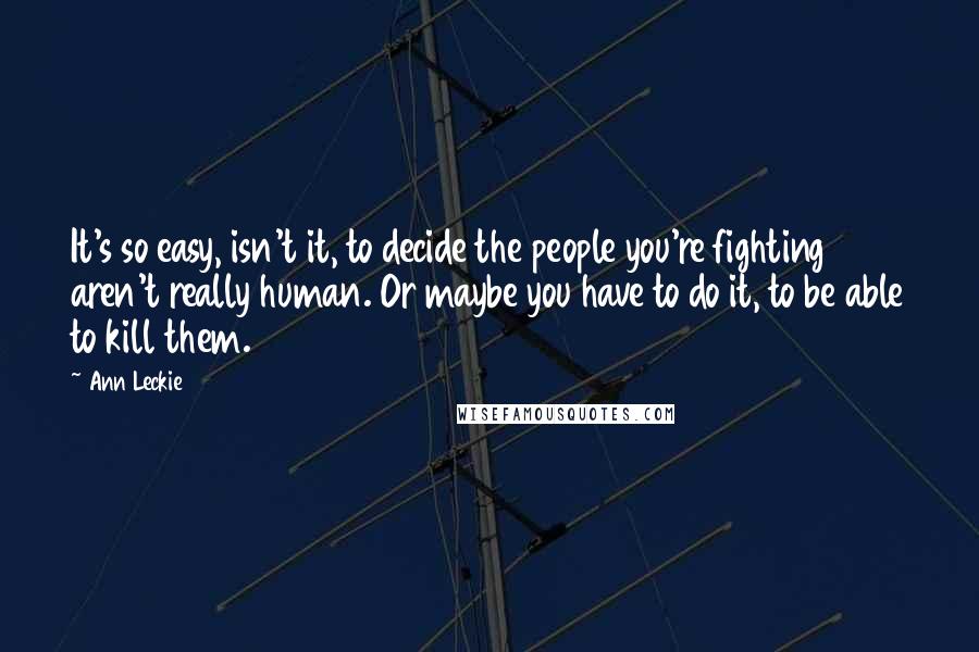 Ann Leckie Quotes: It's so easy, isn't it, to decide the people you're fighting aren't really human. Or maybe you have to do it, to be able to kill them.