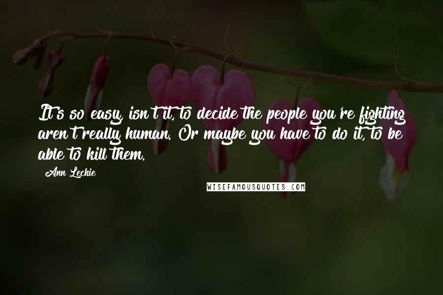 Ann Leckie Quotes: It's so easy, isn't it, to decide the people you're fighting aren't really human. Or maybe you have to do it, to be able to kill them.