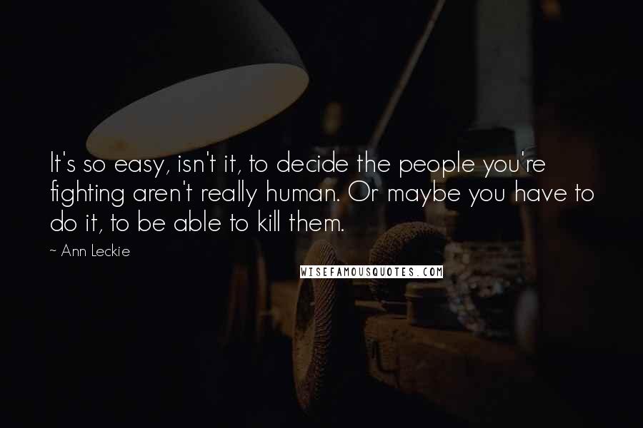 Ann Leckie Quotes: It's so easy, isn't it, to decide the people you're fighting aren't really human. Or maybe you have to do it, to be able to kill them.