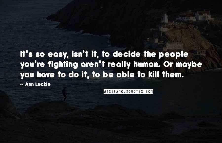 Ann Leckie Quotes: It's so easy, isn't it, to decide the people you're fighting aren't really human. Or maybe you have to do it, to be able to kill them.