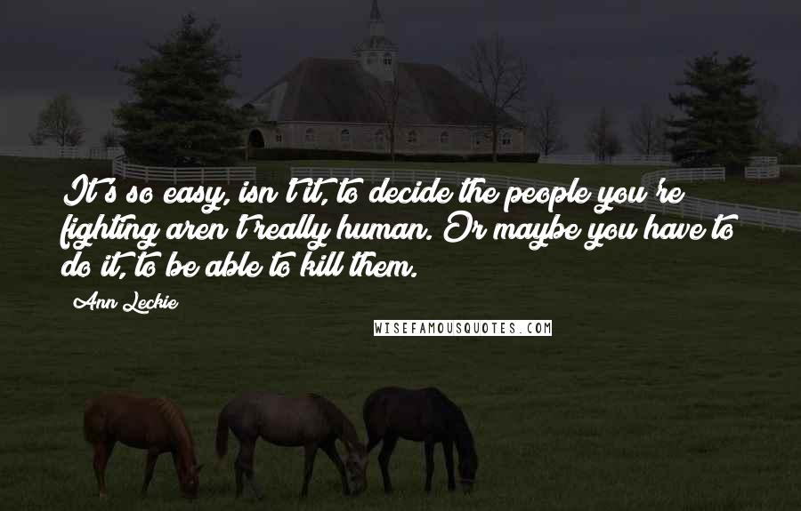 Ann Leckie Quotes: It's so easy, isn't it, to decide the people you're fighting aren't really human. Or maybe you have to do it, to be able to kill them.