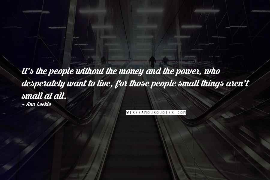 Ann Leckie Quotes: It's the people without the money and the power, who desperately want to live, for those people small things aren't small at all.
