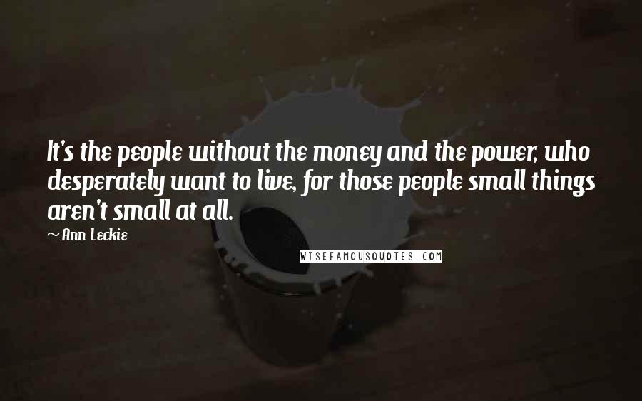 Ann Leckie Quotes: It's the people without the money and the power, who desperately want to live, for those people small things aren't small at all.